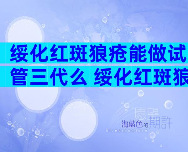 绥化红斑狼疮能做试管三代么 绥化红斑狼疮做试管几率大吗